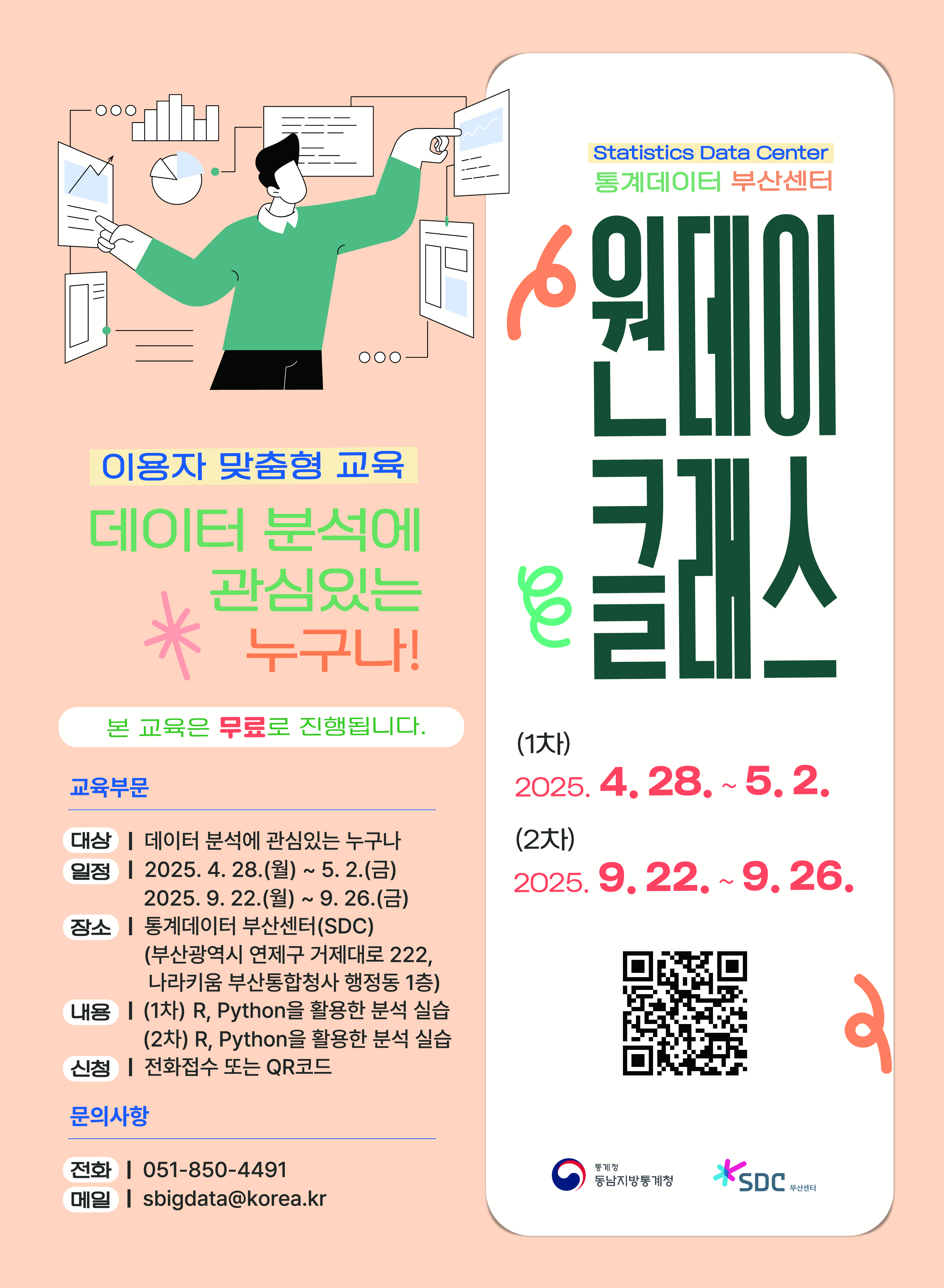 통계데이터 부산센터 원데이 클래스 (1차) 2025. 4. 28. ~ 5. 2. (2차 2025. 9. 22. ~ 9. 26. / 이용자 맞춤형 교육 데이터분석에 관심있는 누구나! 본 교육은 무료로 진행됩니다. 교육부문 대상: 데이터 분석에 관심있는 누구나 장소: 통계데이터 부산센터(SDC)(부산광역시 연제구 거제대로 222, 나라키움 부산통합청사 행정동 1층) 내용: (1,2차)  R, Python을 활용한 분석 실습 신청: 전화접수 또는 QR코드 / 문의사항 전화: 051-850-4491, 메일:  sbigdata@korea.kr