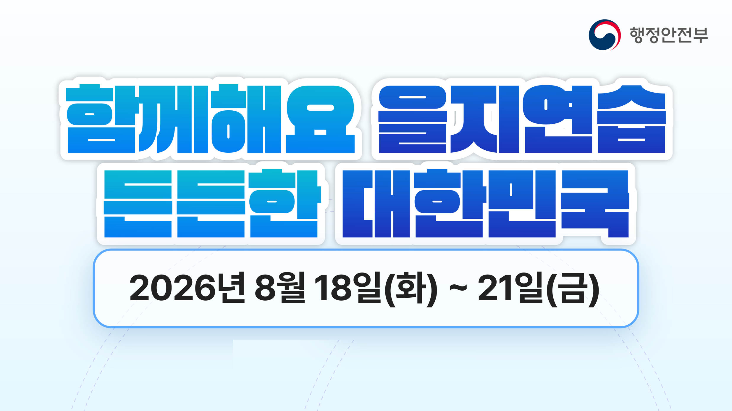 함께해요 을지연습, 든든한 대한민국  2026년 을지연습이 8월 18일(화)부터 8월 21일(금)까지 실시됩니다.  을지연습은 국가비상사태 발생 시 국민의 생명과 재산을 보호하고, 국가의 비상대비태세를 확립하기 위해 실시하는 범정부 차원의 비상대비 훈련입니다.  이번 훈련을 통해 위기 상황에 대한 대응능력을 점검하고, 유관기관 간 협조체계를 강화하여 더욱 안전하고 든든한 대한민국을 만들어 나가겠습니다.  국민 여러분의 관심과 적극적인 참여를 부탁드립니다.  ○ 훈련기간: 2026. 8. 18.(화) ~ 8. 21.(금) ○ 주요내용: 비상대비계획 점검, 전시 전환절차 연습, 위기대응 및 유관기관 협조체계 점검 등  함께하는 을지연습, 모두가 안전한 대한민국을 만듭니다.