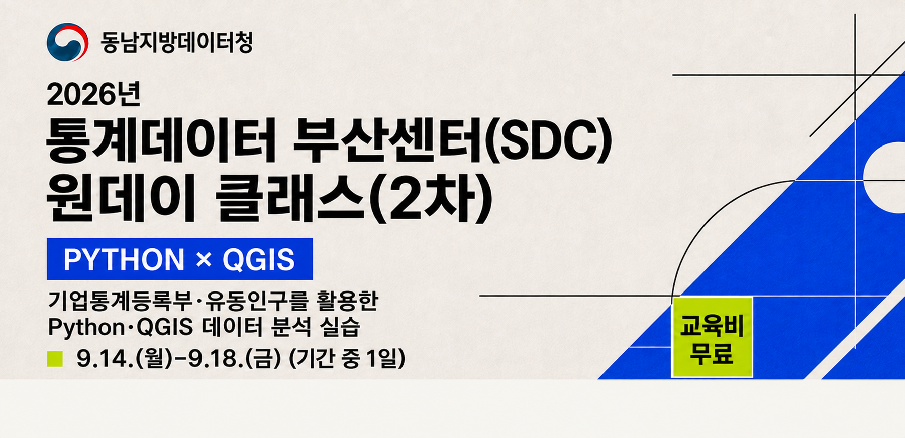 [SDC 원데이 클래스(2차) 홍보 썸네일.png]  기관명: 동남지방데이터청  제목: 2026년 통계데이터 부산센터(SDC) 원데이 클래스(2차)  주제/도구: PYTHON × QGIS  주요 내용: 기업통계등록부·유동인구를 활용한 Python·QGIS 데이터 분석 실습  일시: 9.14.(월) ~ 9.18.(금) (기간 중 1일)  교육비: 무료