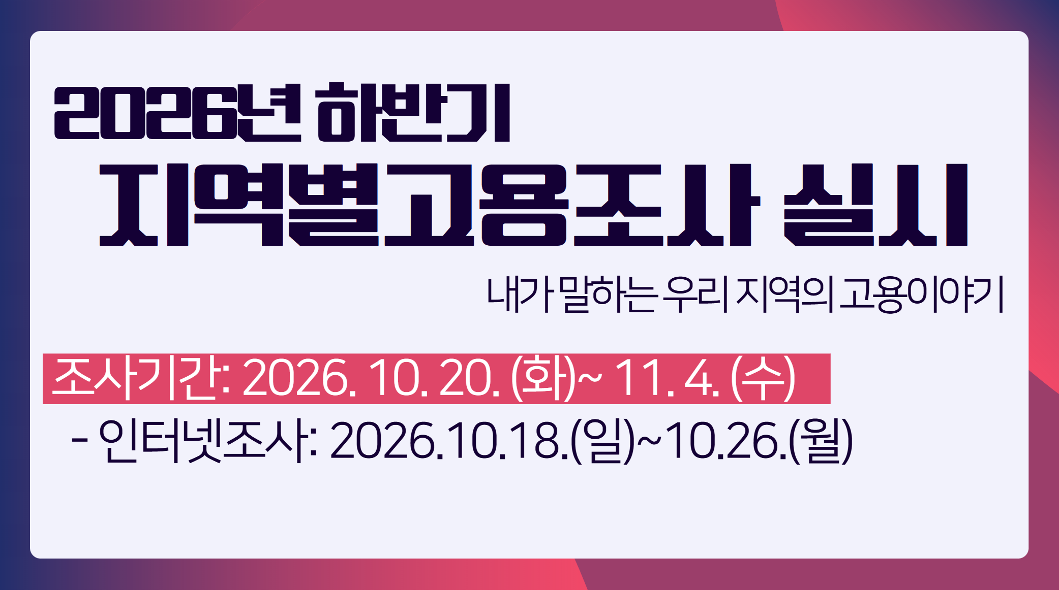 　 　 2026년 하반기 지역별고용조사를 실시합니다.     - 조사 기간: 2026.10.20.(화) ~ 11.4.(수)    - 인터넷 조사: 2026.10.18.(일) ~ 10.26.(월)    - 안내: 지역별고용조사는 우리나라 시·군·구 단위의 고용현황을 파악하기 위해 실시하는 국가지정 통계조사(제101067호)입니다.    [ 주요 안내 사항] - 조사대상: 전국 23만 2천 표본가구 내에 상주하는 만 15세 이상 가구원    - 조사방법: 방문조사, 인터넷조사 등   조사기관: 국가데이터처    - 인터넷 조사 참여 방법기간: 2026.10.18.(일) ~ 10.26.(월)까지    - 방법:주소창에 [https://survey.k-stat.go.kr/eregion]입력   또는 국가데이터처 홈페이지 접속 후 [지역별고용조사 배너] 클릭